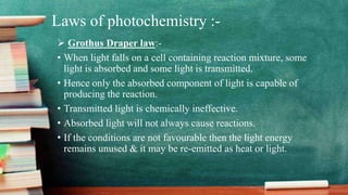 Laws of photochemistry :-
 Grothus Draper law:-
• When light falls on a cell containing reaction mixture, some
light is absorbed and some light is transmitted.
• Hence only the absorbed component of light is capable of
producing the reaction.
• Transmitted light is chemically ineffective.
• Absorbed light will not always cause reactions.
• If the conditions are not favourable then the light energy
remains unused & it may be re-emitted as heat or light.
 