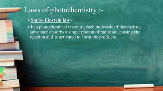 Laws of photochemistry :-
Stark- Einstein law:-
In a photochemical reaction, each molecule of thereacting
substance absorbs a single photon of radiation causing the
reaction and is activated to form the products.
 