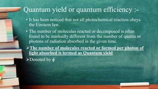 Quantum yield or quantum efficiency :-
• It has been noticed that not all photochemical reaction obeys
the Einstein law.
• The number of molecules reacted or decomposed is often
found to be markedly different from the number of quanta or
photons of radiation absorbed in the given time.
The number of molecules reacted or formed per photon of
light absorbed is termed as Quantum yield.
Denoted by ɸ
 