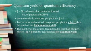 Quantum yield or quantum efficiency :-
• ɸ = No. of molecules reacted or formed
No. of photons absorbed
• one molecule decomposes per photon - ɸ = 1
• Two or more molecules decomposes per photon - ɸ > 1 then
the reaction has high quantum yield.
• The number of molecules decomposed is less than one per
photon - ɸ < 1 then the reaction has low quantum yield.
 