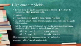 High quantum yield:-
• Two or more molecules decomposes per photon - ɸ > 1 then the
reaction has high quantum yield.
 Causes :-
a) Reactions subsequent to the primary reaction:-
• One photon absorbed in a primary reaction dissociates one molecule
of the reactant.
• But the excited atoms that result may start a subsequent secondary
reaction in which further a molecule is developed.
AB + hv → A + B primary reaction
AB + A → A2 + B secondary reaction
One photon reaction has decomposed two molecules,
quantum yield of overall reaction is 2.
 