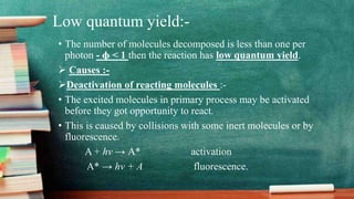 Low quantum yield:-
• The number of molecules decomposed is less than one per
photon - ɸ < 1 then the reaction has low quantum yield.
 Causes :-
Deactivation of reacting molecules :-
• The excited molecules in primary process may be activated
before they got opportunity to react.
• This is caused by collisions with some inert molecules or by
fluorescence.
A + hv → A* activation
A* → hv + A fluorescence.
 