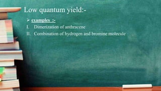 Low quantum yield:-
 examples :-
I. Dimerization of anthracene
II. Combination of hydrogen and bromine molecule
 