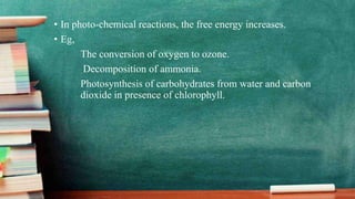 • In photo-chemical reactions, the free energy increases.
• Eg,
The conversion of oxygen to ozone.
Decomposition of ammonia.
Photosynthesis of carbohydrates from water and carbon
dioxide in presence of chlorophyll.
 