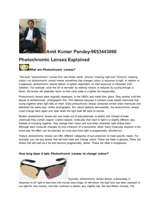 Amit Kumar Pandey-9653443066
Photochromic Lenses Explained
What are Photochromic Lenses?
The word "photochromic" comes from two Greek words "photos" meaning light and "Chroma" meaning
colour—so photochromic simply means something that changes colour in response to light. In relation to
sunglasses, photochromic lenses darken or lighten dependent on their exposure to ultraviolet (UV)
radiation. For example, once the UV is removed by walking indoors or reduced by cycling through a
forest, the lenses will gradually return to their clear state or a lighter tint respectively.
Photochromic lenses were originally developed in the 1960’s and made from glass. They worked a bit like
pieces of old-fashioned, photographic film. Film darkens because it contains silver based chemicals that
clump together when light falls on them. Early photochromic lenses contained similar silver chemicals and
darkened the same way. Unlike photographic film, which darkens permanently, the photochromic lenses
could change back again and clear when the light level fell back to normal.
Modern photochromic lenses are now made out of polycarbonate or plastic and instead of silver
chemicals they contain organic (carbon-based) molecules that react to light in a slightly different way.
Instead of clumping together, they change their colour and size when ultraviolet light strikes them.
Although each molecule changes by only a fraction of a nanometre, when many molecules respond in the
same way the effect can be dramatic as more and more light is progressively blocked out.
Today's photochromic lenses can offer different categories of sun protection to meet specific needs. For
example, you can buy lenses that will start clear and change colour. These are ideal in glasses. There are
others that will start as a tint and become progressively darker. These are ideal in sunglasses.
How long does it take Photochromic Lenses to change colour?
Typically, photochromic lenses darken substantially in
response to UV light in less than one minute (see image on left where the right lens has been exposed to
sun light for one minute), and then continue to darken very slightly over the next fifteen minutes. The
 