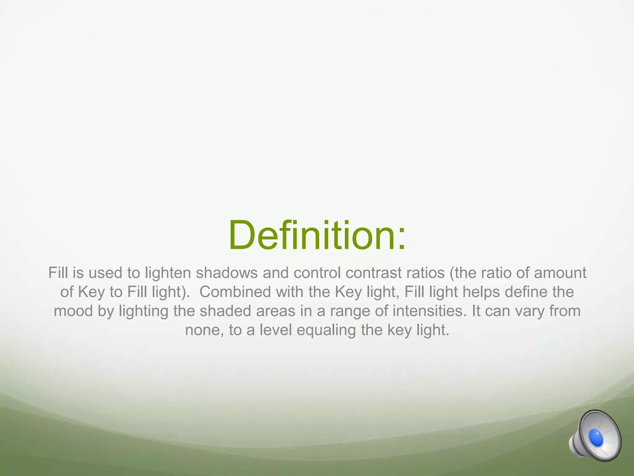 Definition:
Fill is used to lighten shadows and control contrast ratios (the ratio of amount
  of Key to Fill light). Combined with the Key light, Fill light helps define the
 mood by lighting the shaded areas in a range of intensities. It can vary from
                       none, to a level equaling the key light.
 