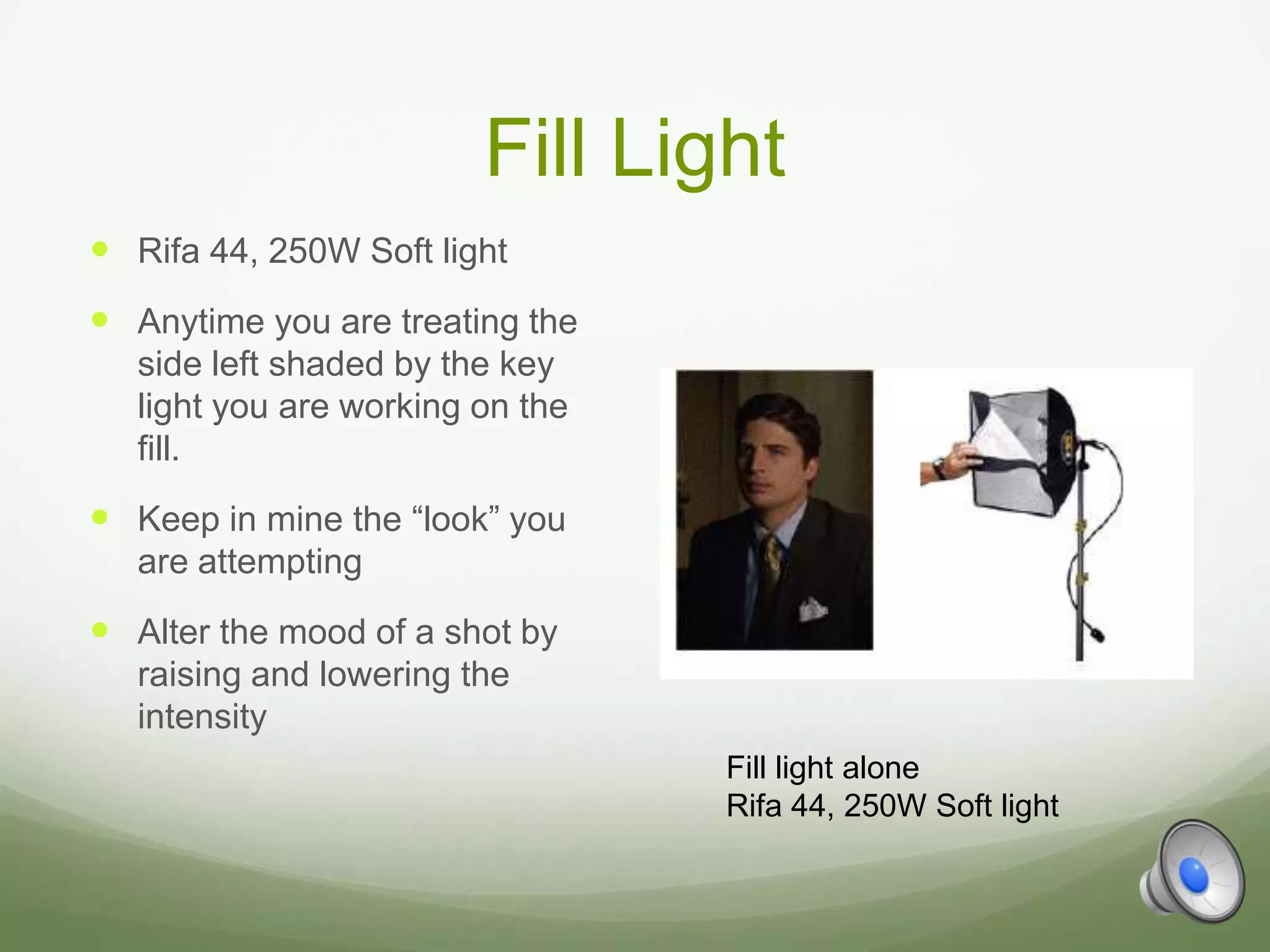 Fill Light
 Rifa 44, 250W Soft light
 Anytime you are treating the
   side left shaded by the key
   light you are working on the
   fill.
 Keep in mine the “look” you
   are attempting
 Alter the mood of a shot by
   raising and lowering the
   intensity
                                  Fill light alone
                                  Rifa 44, 250W Soft light
 