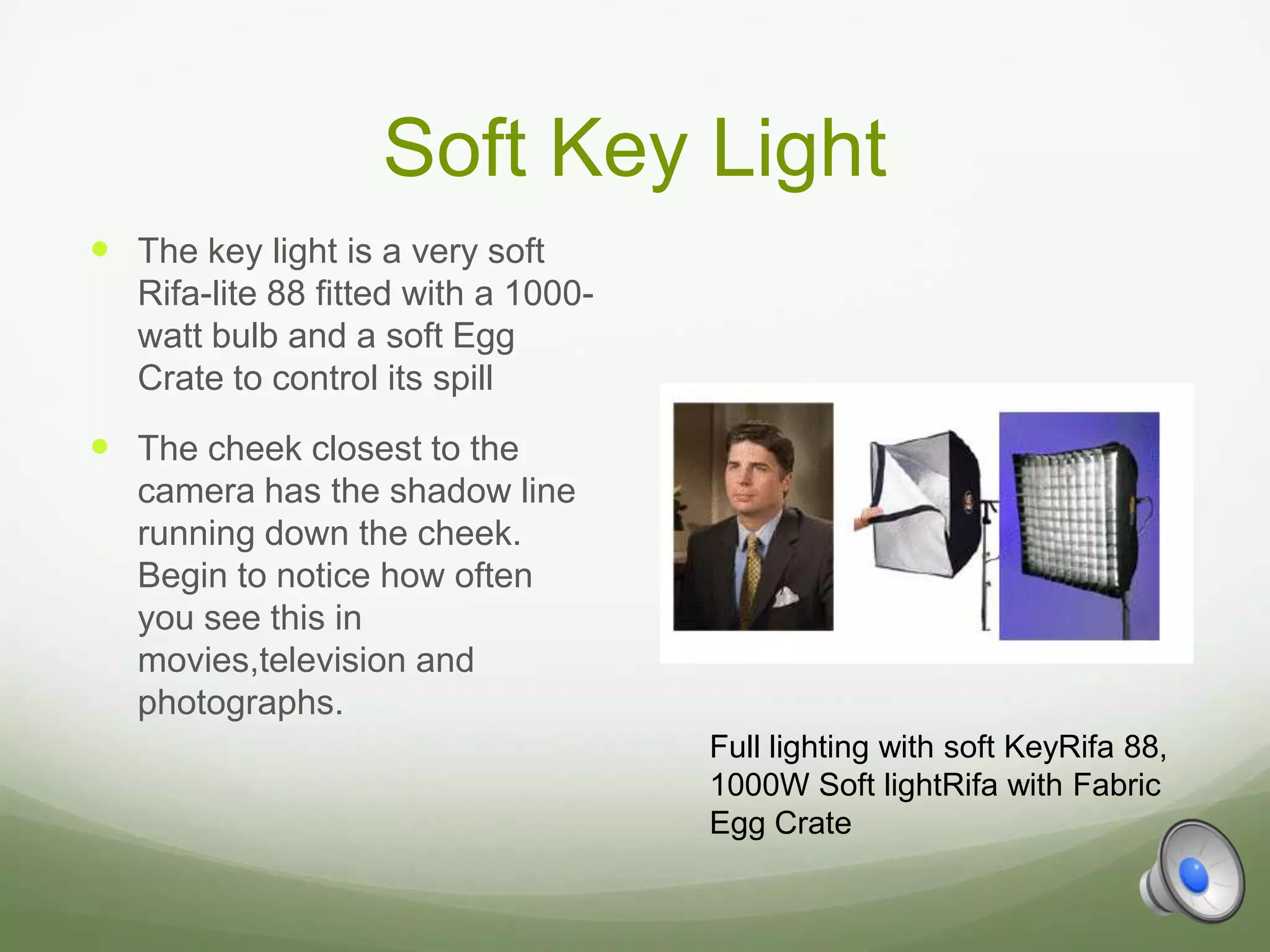Soft Key Light
 The key light is a very soft
   Rifa-lite 88 fitted with a 1000-
   watt bulb and a soft Egg
   Crate to control its spill
 The cheek closest to the
   camera has the shadow line
   running down the cheek.
   Begin to notice how often
   you see this in
   movies,television and
   photographs.
                                      Full lighting with soft KeyRifa 88,
                                      1000W Soft lightRifa with Fabric
                                      Egg Crate
 