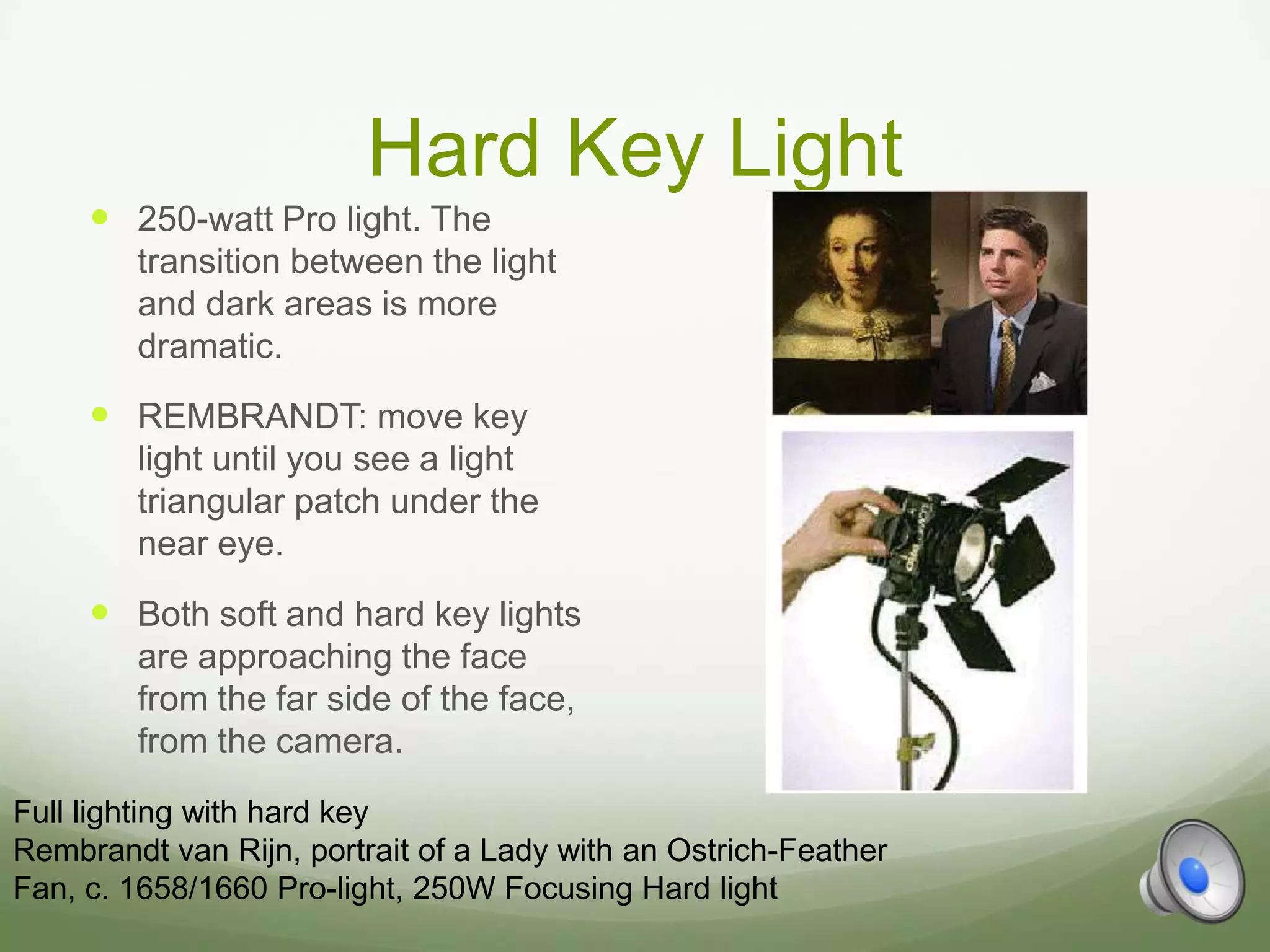 Hard Key Light
      250-watt Pro light. The
        transition between the light
        and dark areas is more
        dramatic.
      REMBRANDT: move key
        light until you see a light
        triangular patch under the
        near eye.
      Both soft and hard key lights
        are approaching the face
        from the far side of the face,
        from the camera.
Full lighting with hard key
Rembrandt van Rijn, portrait of a Lady with an Ostrich-Feather
Fan, c. 1658/1660 Pro-light, 250W Focusing Hard light
 