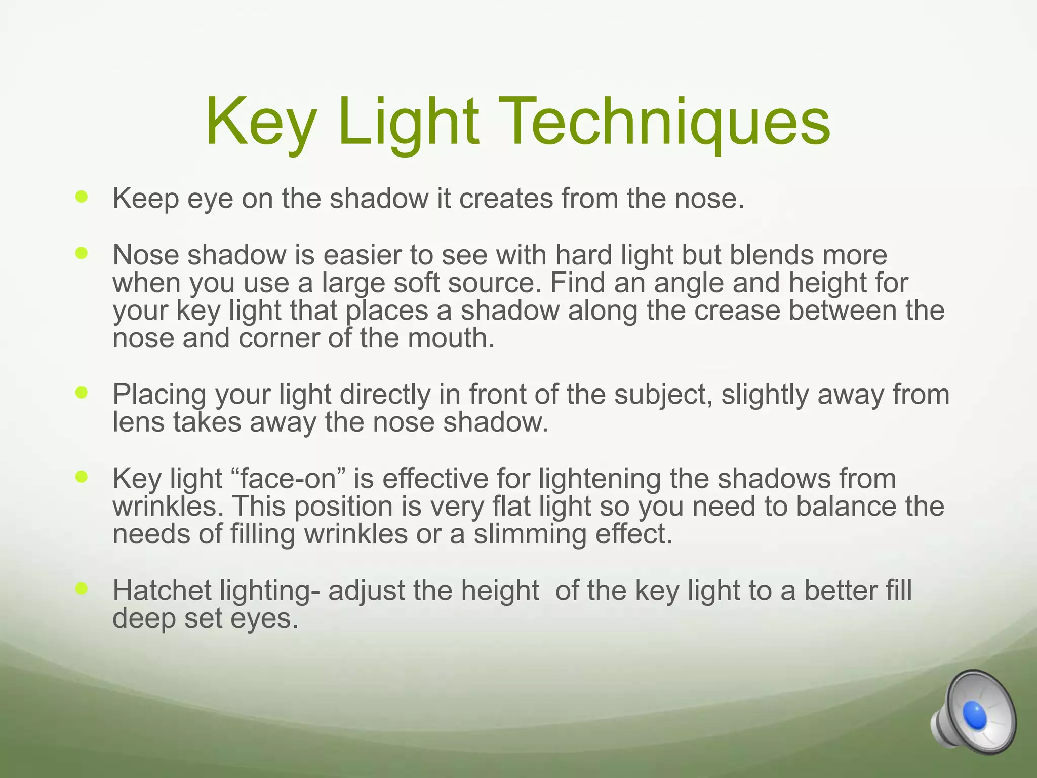 Key Light Techniques
 Keep eye on the shadow it creates from the nose.
 Nose shadow is easier to see with hard light but blends more
   when you use a large soft source. Find an angle and height for
   your key light that places a shadow along the crease between the
   nose and corner of the mouth.
 Placing your light directly in front of the subject, slightly away from
   lens takes away the nose shadow.
 Key light “face-on” is effective for lightening the shadows from
   wrinkles. This position is very flat light so you need to balance the
   needs of filling wrinkles or a slimming effect.
 Hatchet lighting- adjust the height of the key light to a better fill
   deep set eyes.
 