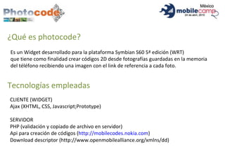 ¿Qué es photocode? Es un Widget desarrollado para la plataforma Symbian S60 5ª edición (WRT) que tiene como finalidad crear códigos 2D desde fotografías guardadas en la memoria del téléfono recibiendo una imagen con el link de referencia a cada foto.  Tecnologías empleadas CLIENTE (WIDGET) Ajax (XHTML, CSS, Javascript;Prototype) SERVIDOR PHP (validación y copiado de archivo en servidor) Api para creación de códigos ( http://mobilecodes.nokia.com ) Download descriptor (http://www.openmobilealliance.org/xmlns/dd) 