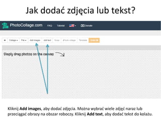 Jak dodać zdjęcia lub tekst?
Kliknij Add images, aby dodać zdjęcia. Można wybrać wiele zdjęć naraz lub
przeciągać obrazy na obszar roboczy. Kliknij Add text, aby dodać tekst do kolażu.
 
