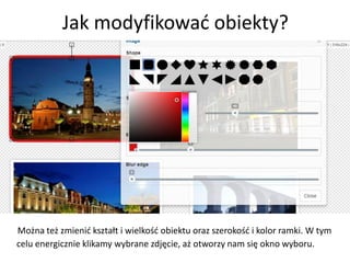 Jak modyfikować obiekty?
Można też zmienić kształt i wielkość obiektu oraz szerokość i kolor ramki. W tym
celu energicznie klikamy wybrane zdjęcie, aż otworzy nam się okno wyboru.
 