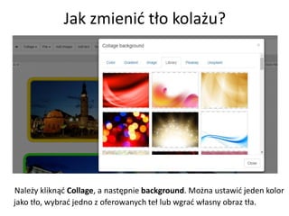 Jak zmienić tło kolażu?
Należy kliknąć Collage, a następnie background. Można ustawić jeden kolor
jako tło, wybrać jedno z oferowanych teł lub wgrać własny obraz tła.
 