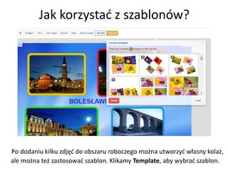 Jak korzystać z szablonów?
Po dodaniu kilku zdjęć do obszaru roboczego można utworzyć własny kolaż,
ale można też zastosować szablon. Klikamy Template, aby wybrać szablon.
 