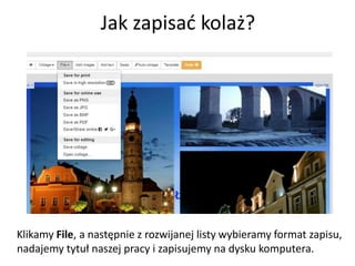 Jak zapisać kolaż?
Klikamy File, a następnie z rozwijanej listy wybieramy format zapisu,
nadajemy tytuł naszej pracy i zapisujemy na dysku komputera.
 
