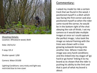 Commentary:
                                                I asked my model to ride a certain
                                                track that we found in the wood. I
                                                positioned myself in a ditch which
                                                was facing the first corner and also
                                                positioned myself so when the rider
                                                came round the corner, he would
                                                be in the bottom right of the shot
                                                obeying the rule of thirds. I set my
                                                camera so it would take multiple
                                                images at once so I could capture
Shooting Details:
                                                the perfect image, I also took the
Location: Wheatacre wood, Bold
                                                image so natural framing with the
Date: 24/11/12                                  trees was shown with a tree
                                                growing outwards leaning onto
F-stop: f/5.3                                   another tree. Where I took the
                                                image was very harsh conditions
Shutter speed: 1/60                             and this linked into my slogan of ‘go
                                                hard or go home’ linking it to my
Camera: Nikon D5100
                                                brand as its shown that the rider is
Lighting Conditions: very misty and light was   pushing his ability to the limit and
restricted due to tree cover                    that is part of what my brand is
                                                about.
 