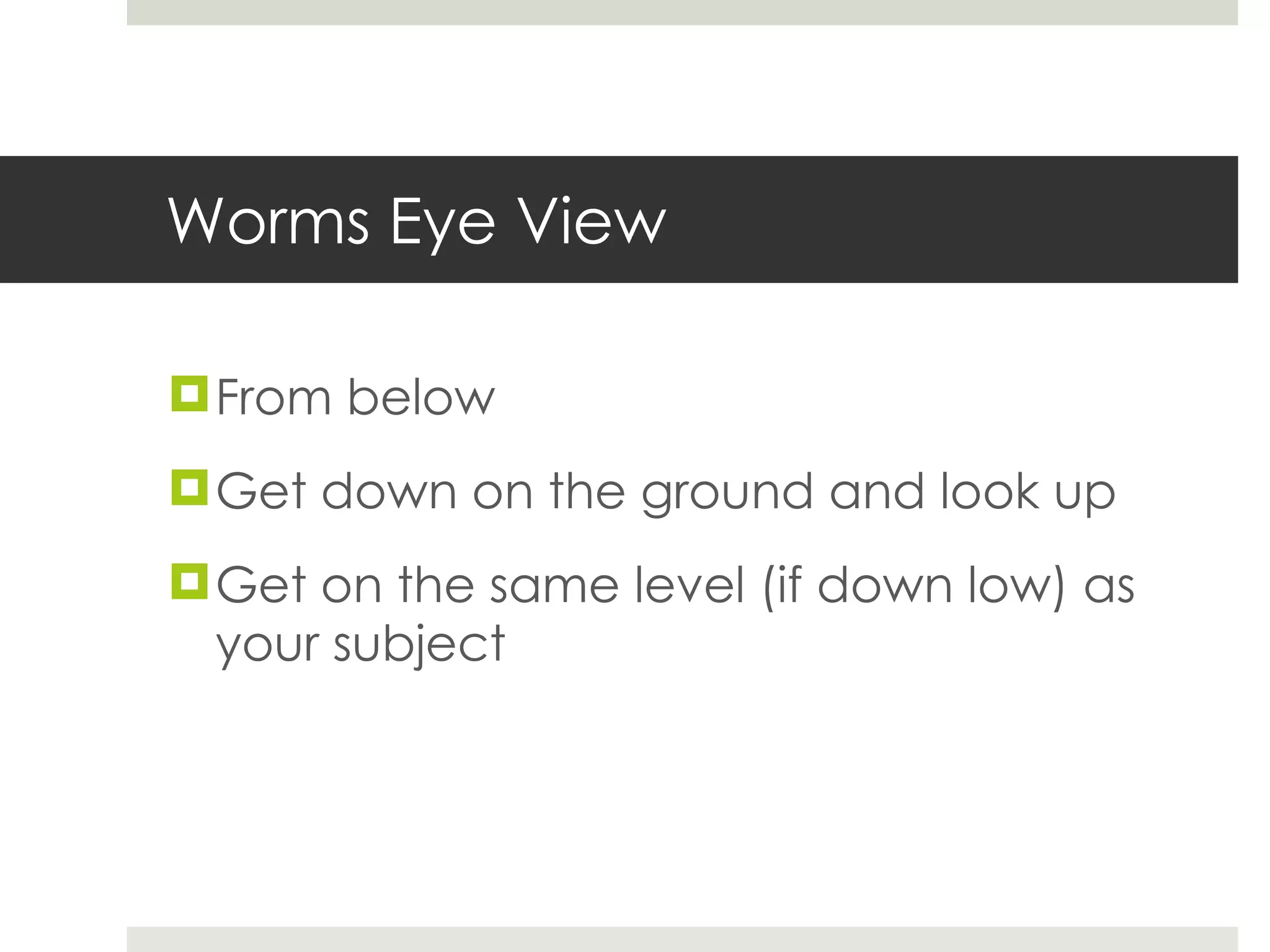 Worms Eye View From below Get down on the ground and look up Get on the same level (if down low) as your subject 