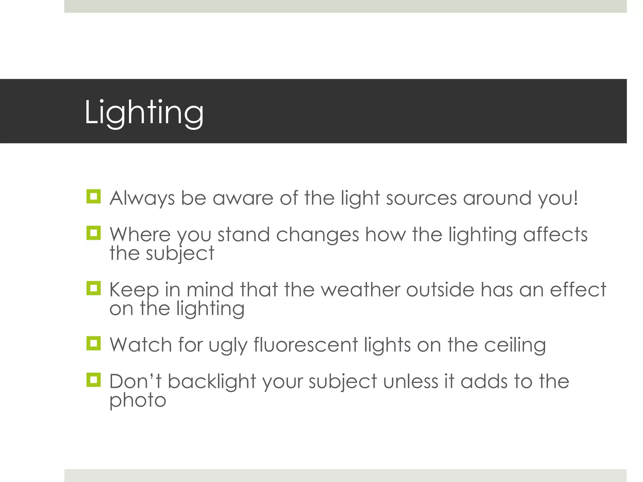 Lighting Always be aware of the light sources around you! Where you stand changes how the lighting affects the subject Keep in mind that the weather outside has an effect on the lighting Watch for ugly fluorescent lights on the ceiling Don’t backlight your subject unless it adds to the photo 