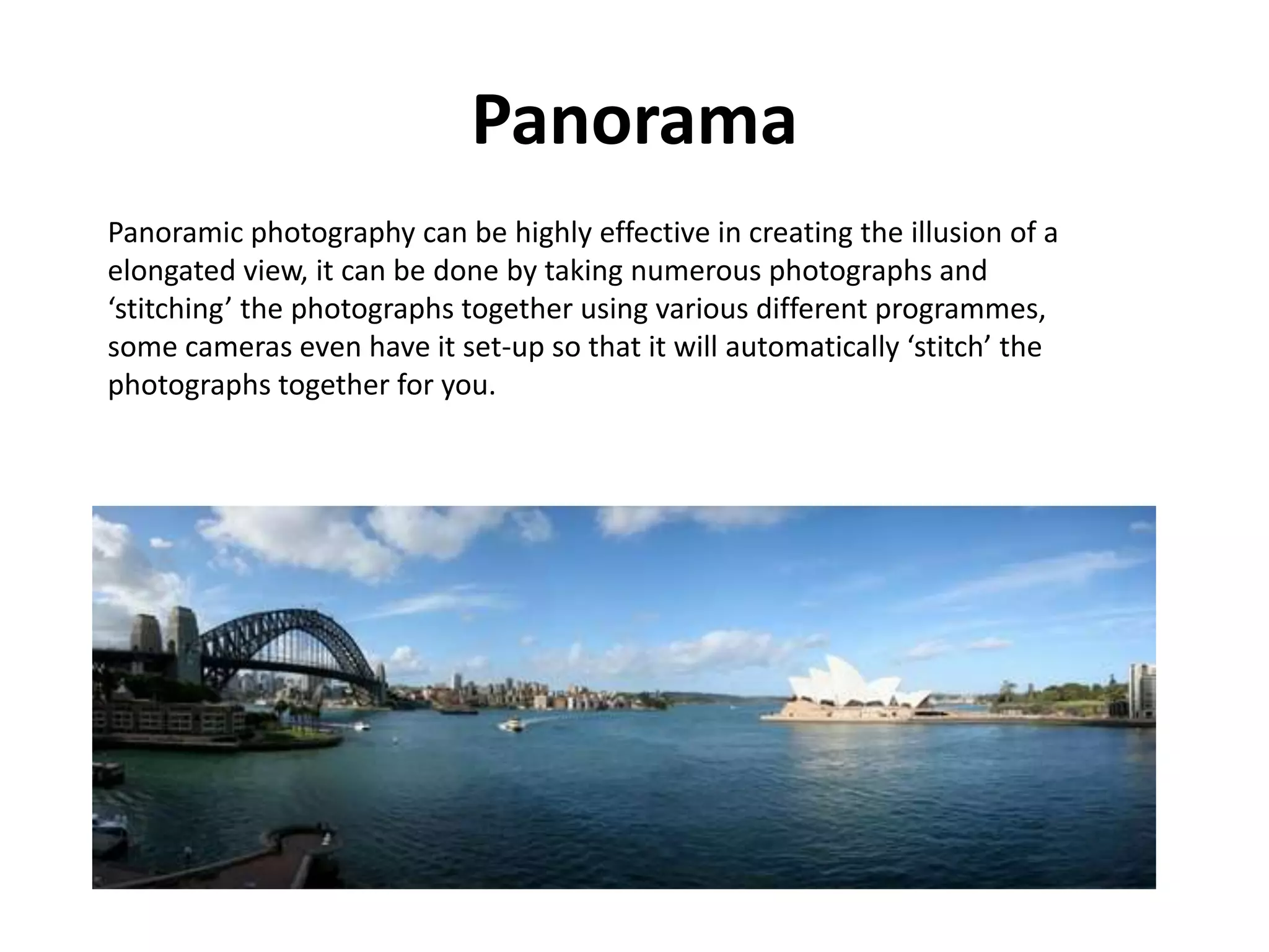 Panorama
Panoramic photography can be highly effective in creating the illusion of a
elongated view, it can be done by taking numerous photographs and
‘stitching’ the photographs together using various different programmes,
some cameras even have it set-up so that it will automatically ‘stitch’ the
photographs together for you.
 