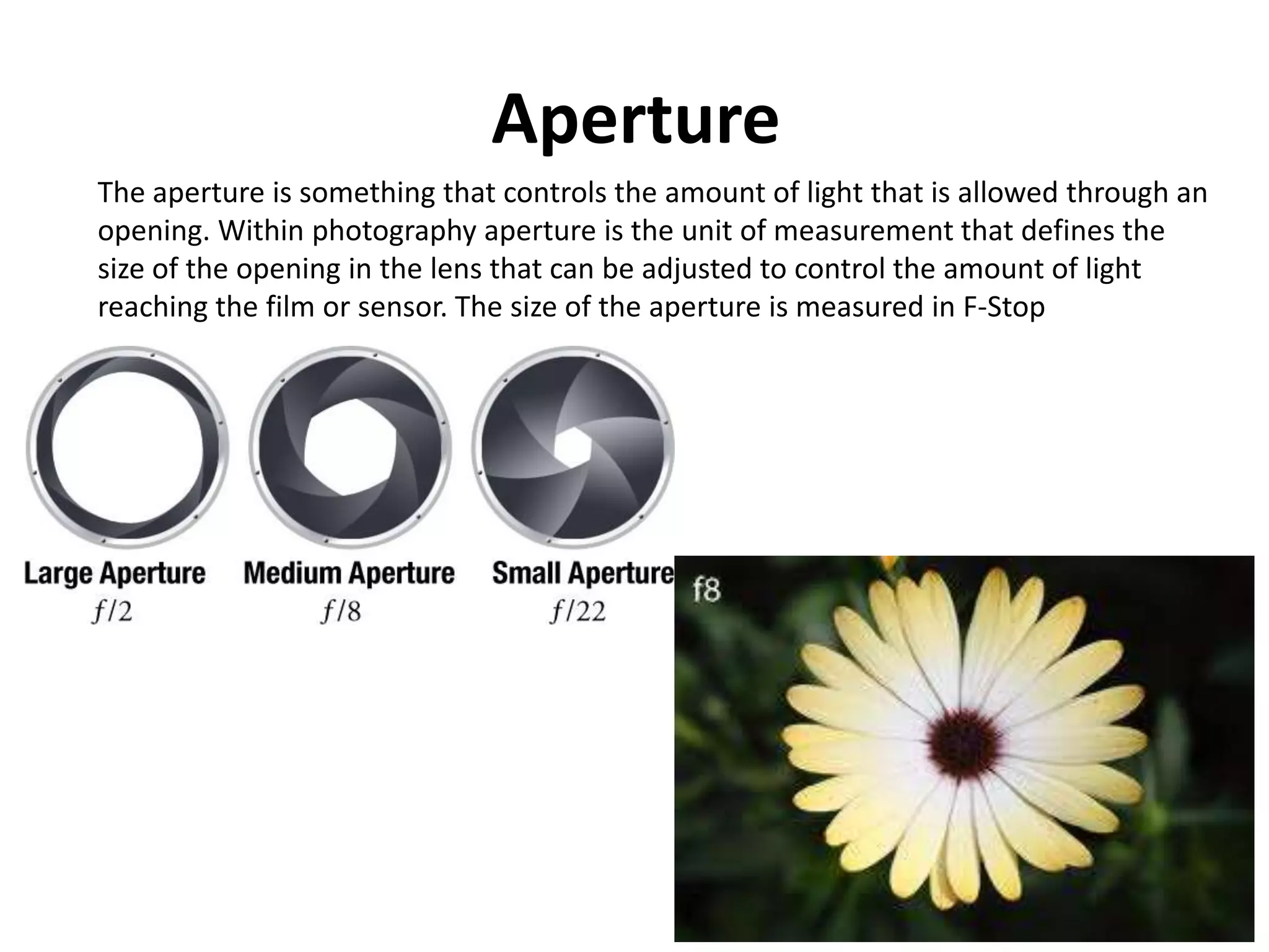 Aperture
The aperture is something that controls the amount of light that is allowed through an
opening. Within photography aperture is the unit of measurement that defines the
size of the opening in the lens that can be adjusted to control the amount of light
reaching the film or sensor. The size of the aperture is measured in F-Stop
 