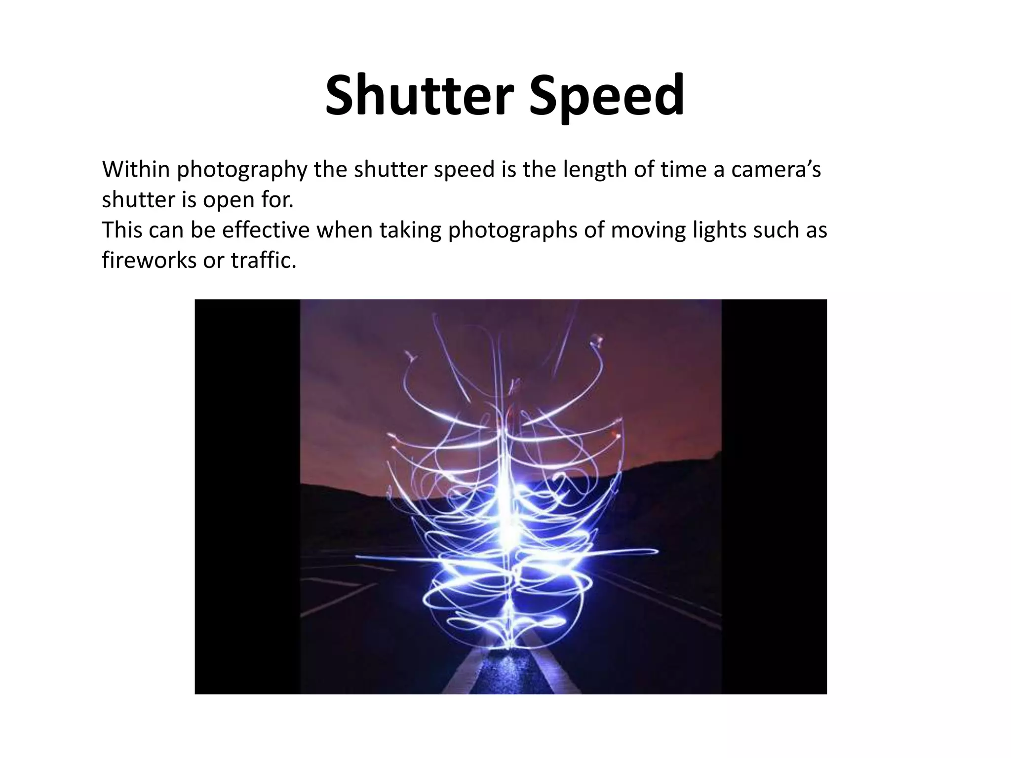 Shutter Speed
Within photography the shutter speed is the length of time a camera’s
shutter is open for.
This can be effective when taking photographs of moving lights such as
fireworks or traffic.
 