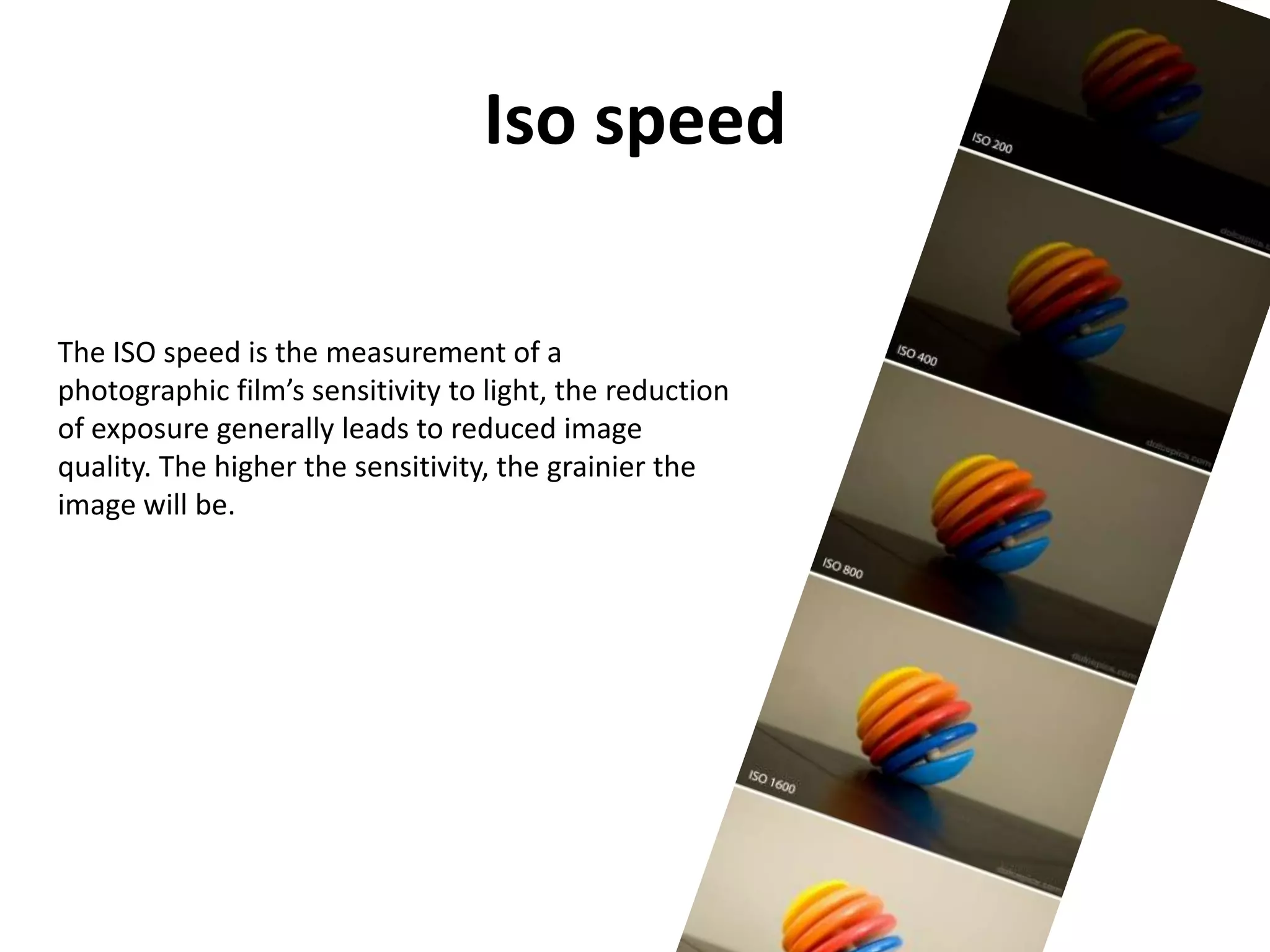 Iso speed

The ISO speed is the measurement of a
photographic film’s sensitivity to light, the reduction
of exposure generally leads to reduced image
quality. The higher the sensitivity, the grainier the
image will be.
 