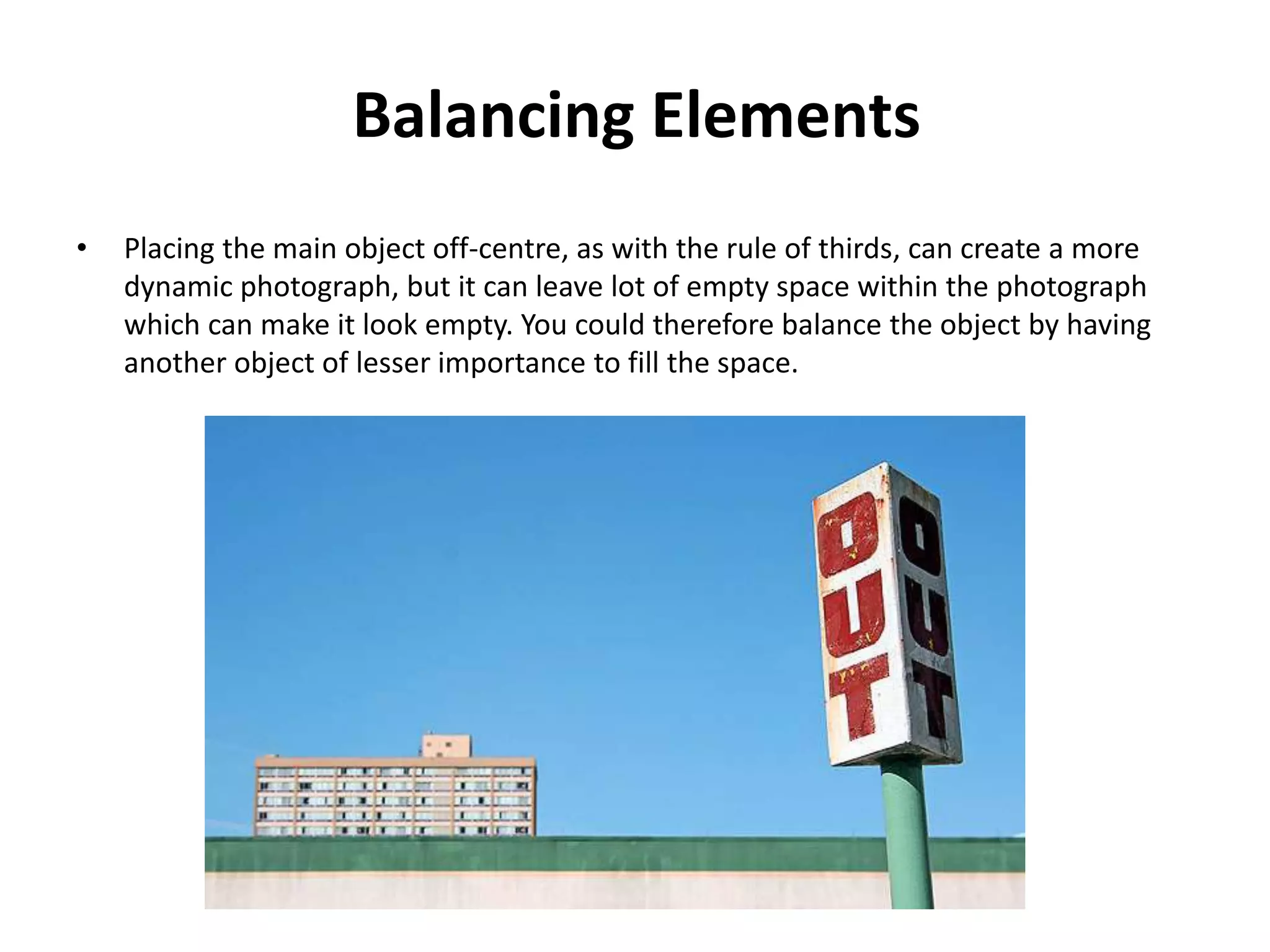 Balancing Elements
•   Placing the main object off-centre, as with the rule of thirds, can create a more
    dynamic photograph, but it can leave lot of empty space within the photograph
    which can make it look empty. You could therefore balance the object by having
    another object of lesser importance to fill the space.
 