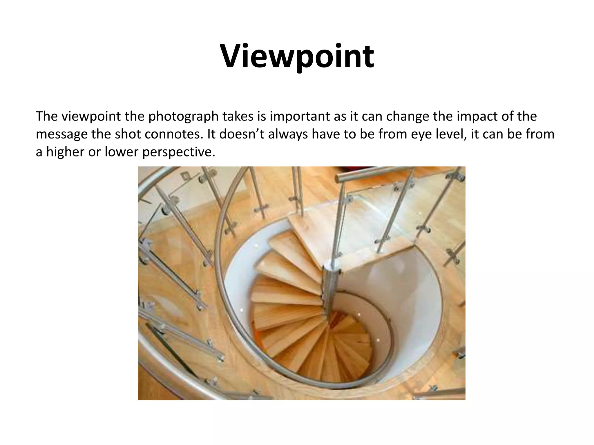 Viewpoint
The viewpoint the photograph takes is important as it can change the impact of the
message the shot connotes. It doesn’t always have to be from eye level, it can be from
a higher or lower perspective.
 