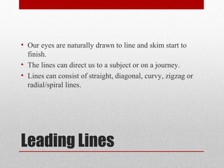 Leading Lines
• Our eyes are naturally drawn to line and skim start to
finish.
• The lines can direct us to a subject or on a journey.
• Lines can consist of straight, diagonal, curvy, zigzag or
radial/spiral lines.
 