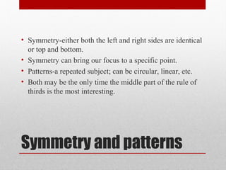 Symmetry and patterns
• Symmetry-either both the left and right sides are identical
or top and bottom.
• Symmetry can bring our focus to a specific point.
• Patterns-a repeated subject; can be circular, linear, etc.
• Both may be the only time the middle part of the rule of
thirds is the most interesting.
 