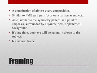 Framing
• A combination of almost every composition.
• Similar to FMB as it puts focus on a particular subject.
• Also, similar to the symmetry/pattern, is a point of
emphasis, surrounded by a symmetrical, or patterned,
background.
• If done right, your eye will be naturally drawn to the
subject.
• Is a natural frame.
 