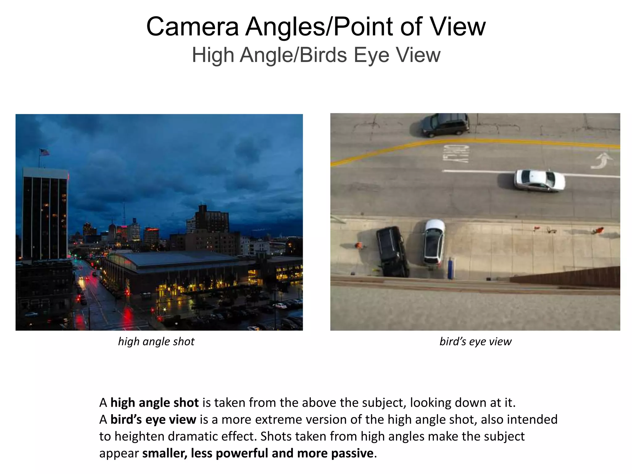 Camera Angles/Point of ViewHigh Angle/Birds Eye Viewbird’s eye viewhigh angle shotA high angle shot is taken from the above the subject, looking down at it.A bird’s eye view is a more extreme version of the high angle shot, also intendedto heighten dramatic effect. Shots taken from high angles make the subject appear smaller, less powerful and more passive.