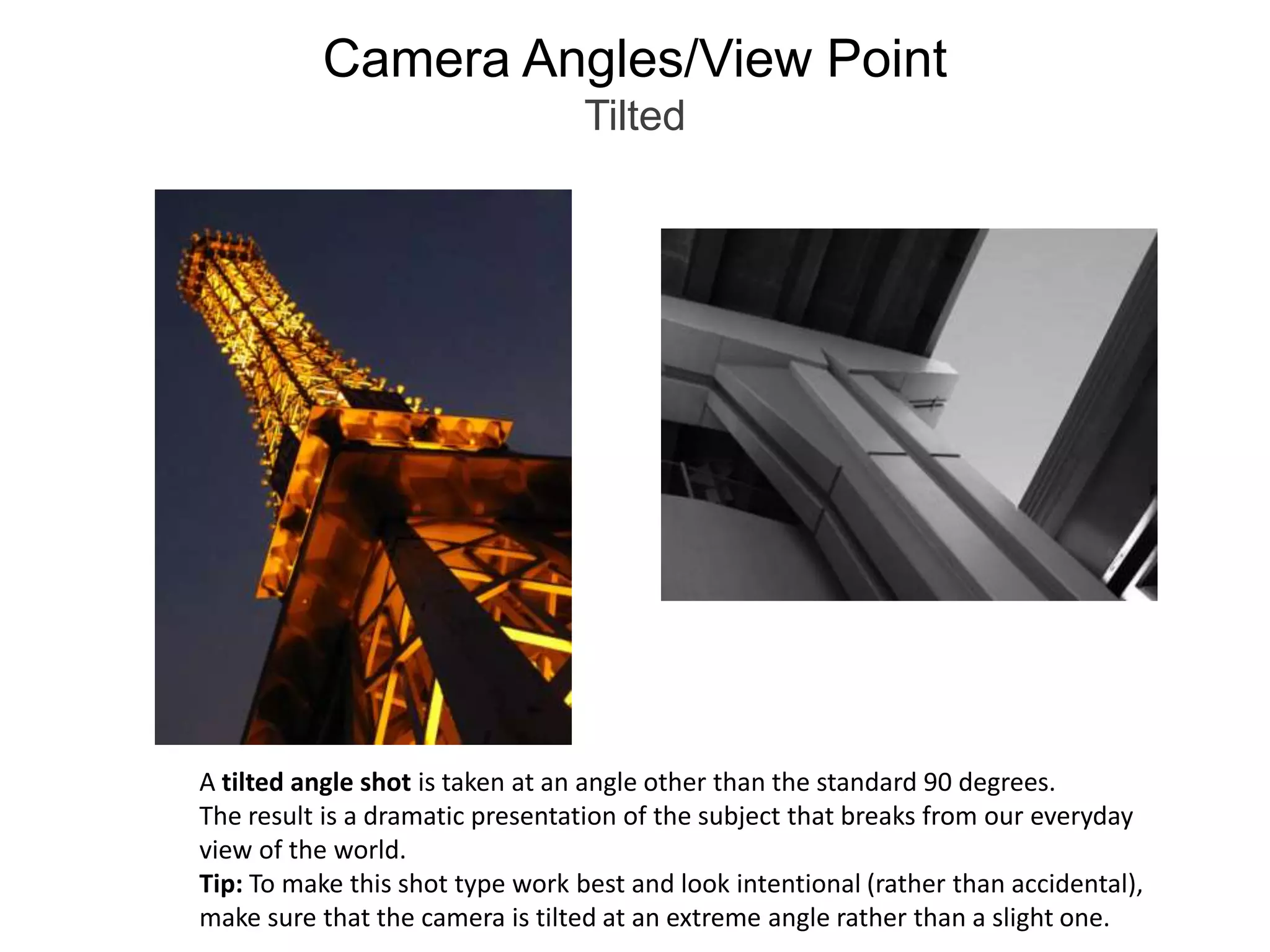 Camera Angles/View PointTiltedA tilted angle shot is taken at an angle other than the standard 90 degrees. The result is a dramatic presentation of the subject that breaks from our everyday view of the world.Tip: To make this shot type work best and look intentional (rather than accidental), make sure that the camera is tilted at an extreme angle rather than a slight one. 