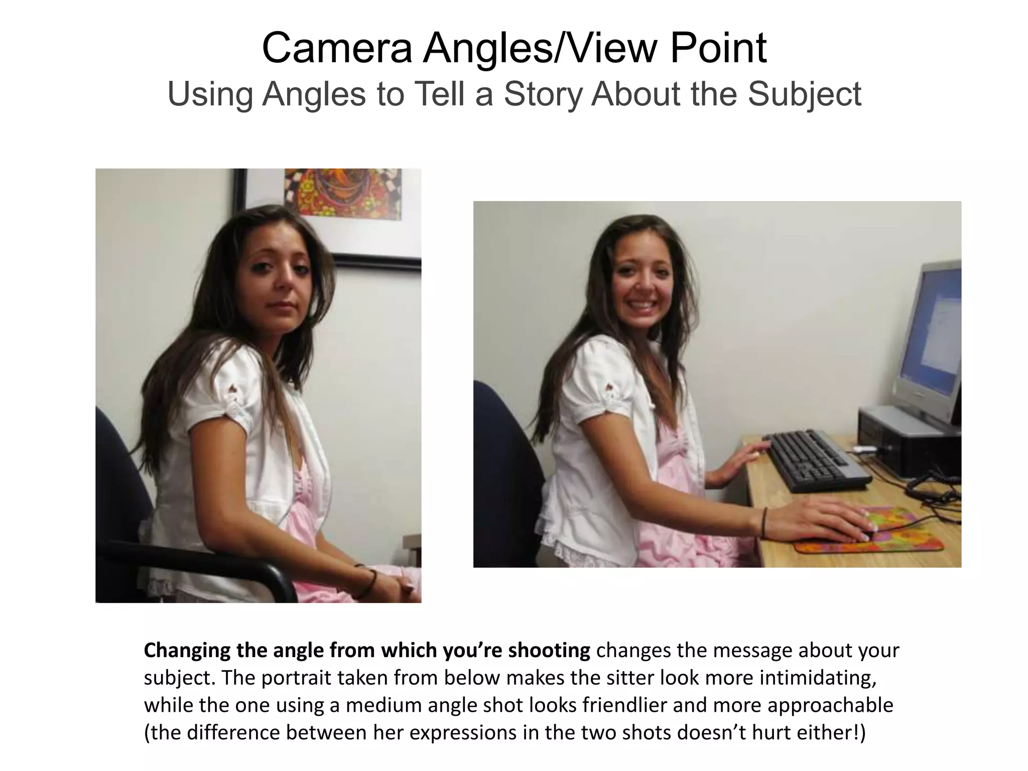 Camera Angles/View PointUsing Angles to Tell a Story About the SubjectChanging the angle from which you’re shooting changes the message about your subject. The portrait taken from below makes the sitter look more intimidating, while the one using a medium angle shot looks friendlier and more approachable(the difference between her expressions in the two shots doesn’t hurt either!)