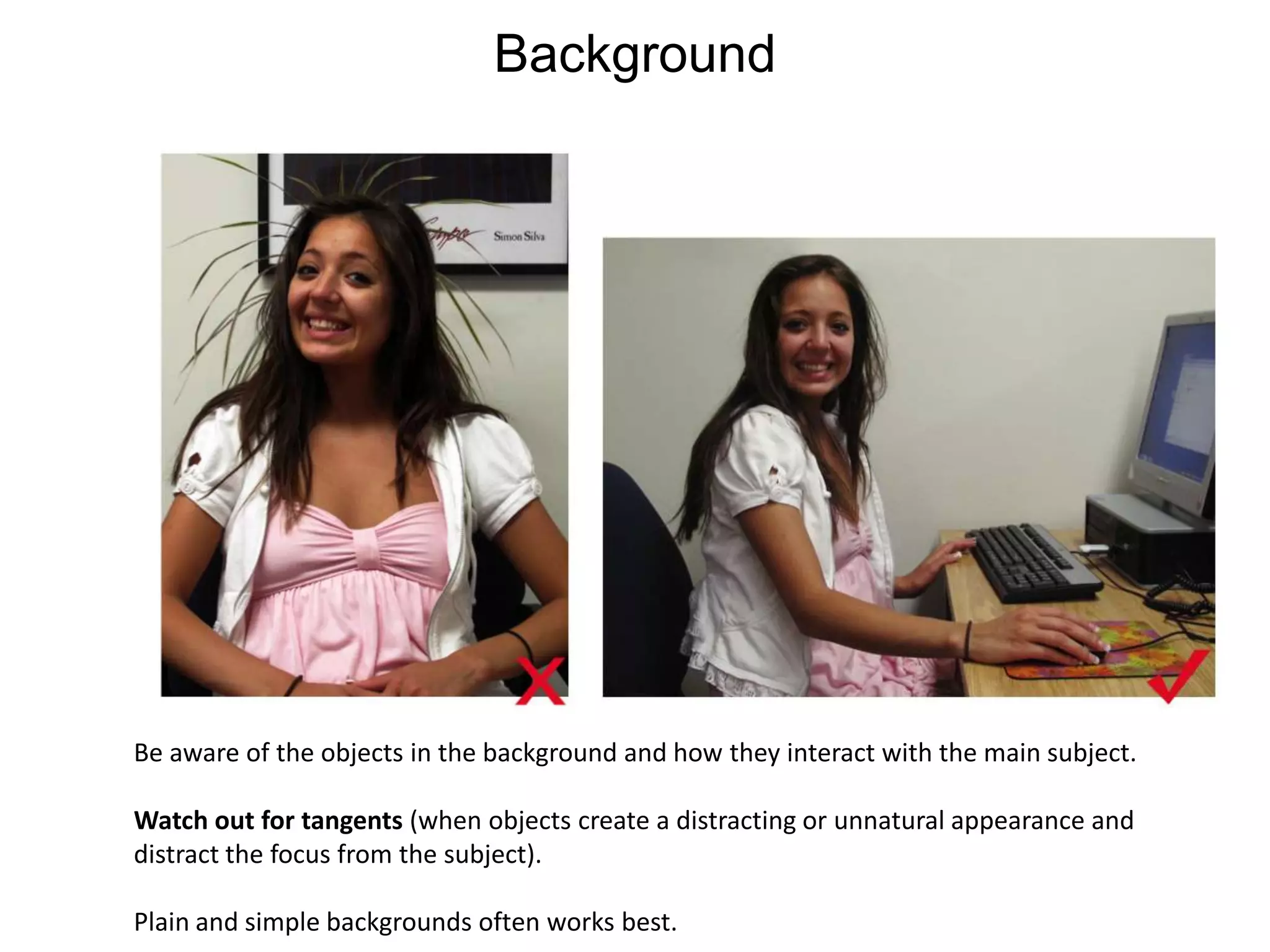 BackgroundBe aware of the objects in the background and how they interact with the main subject. Watch out for tangents (when objects create a distracting or unnatural appearance and distract the focus from the subject). Plain and simple backgrounds often works best. 