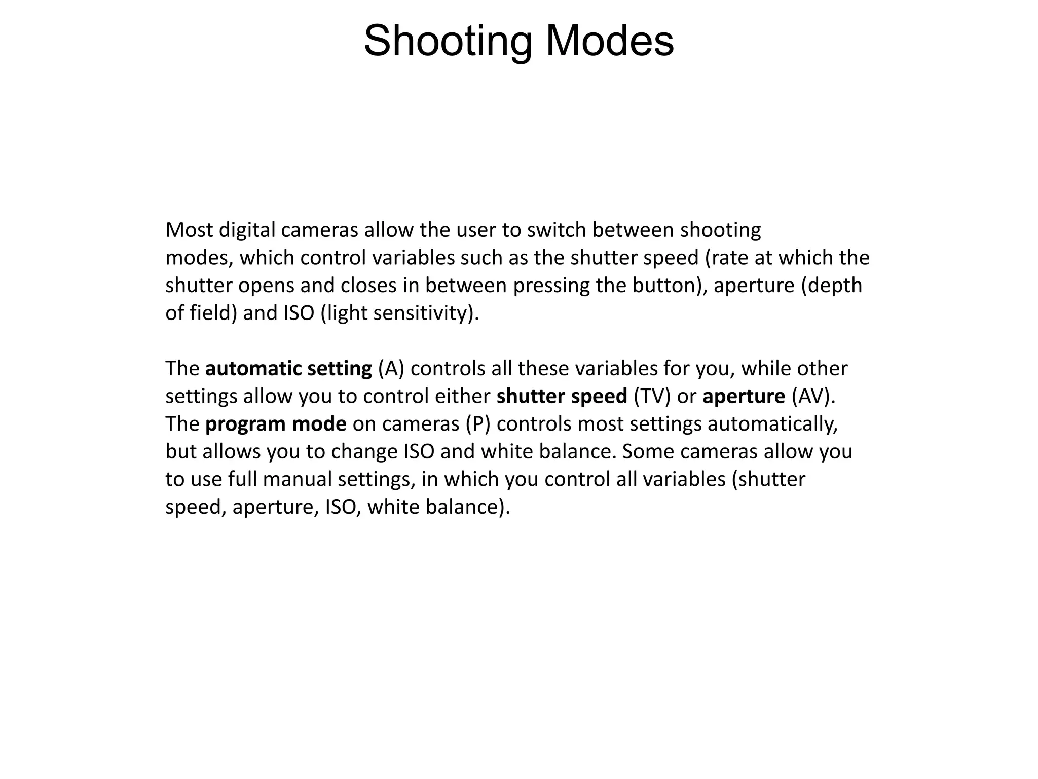 Shooting ModesMost digital cameras allow the user to switch between shooting modes, which control variables such as the shutter speed (rate at which the shutter opens and closes in between pressing the button), aperture (depth of field) and ISO (light sensitivity).The automatic setting (A) controls all these variables for you, while other settings allow you to control either shutter speed (TV) or aperture (AV).The program mode on cameras (P) controls most settings automatically, but allows you to change ISO and white balance. Some cameras allow you to use full manual settings, in which you control all variables (shutter speed, aperture, ISO, white balance).