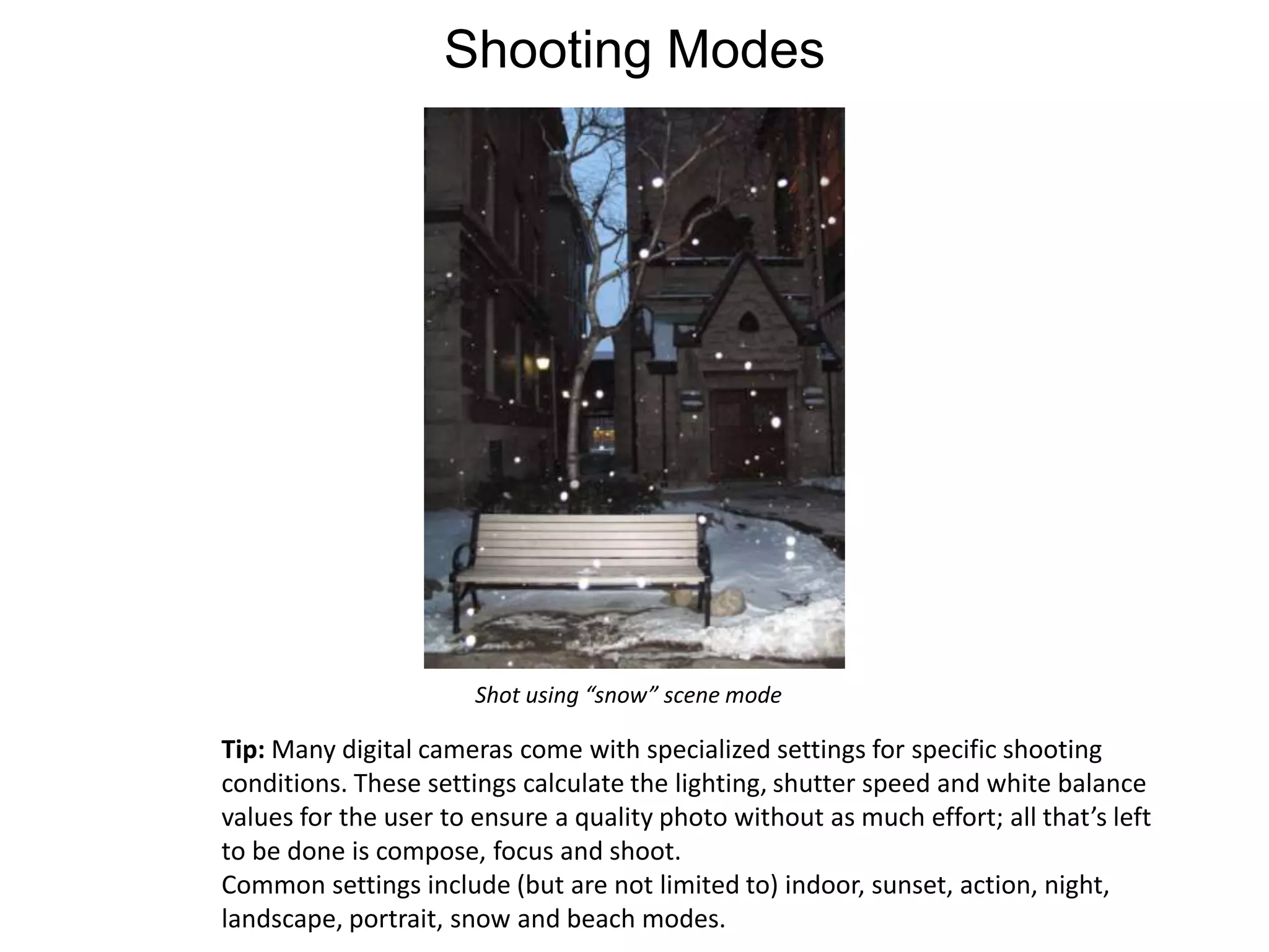 Shooting ModesShot using “snow” scene modeTip: Many digital cameras come with specialized settings for specific shooting conditions. These settings calculate the lighting, shutter speed and white balance values for the user to ensure a quality photo without as much effort; all that’s left to be done is compose, focus and shoot.Common settings include (but are not limited to) indoor, sunset, action, night, landscape, portrait, snow and beach modes.  