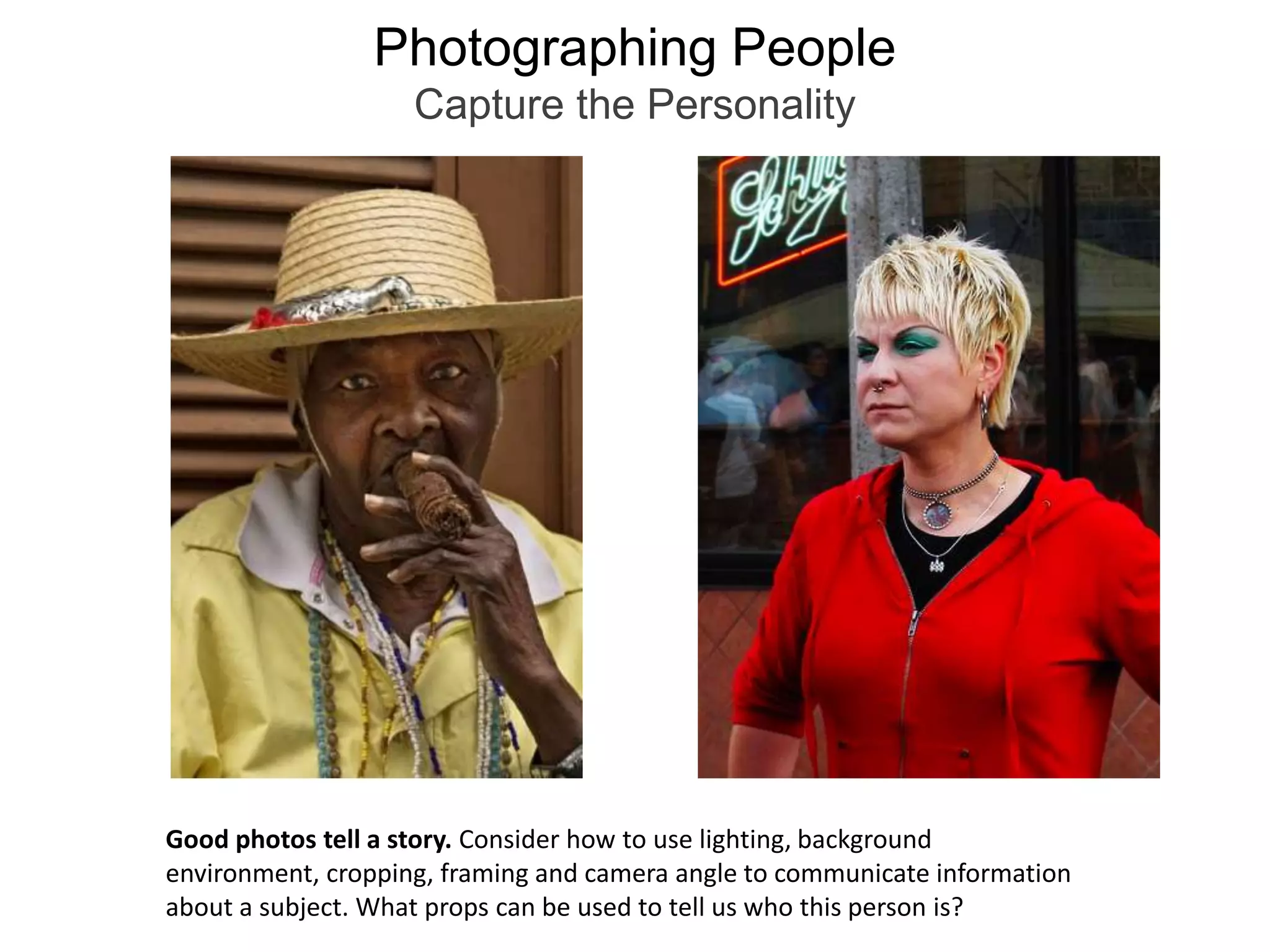 Photographing PeopleCapture the PersonalityGood photos tell a story. Consider how to use lighting, background environment, cropping, framing and camera angle to communicate information about a subject. What props can be used to tell us who this person is? 