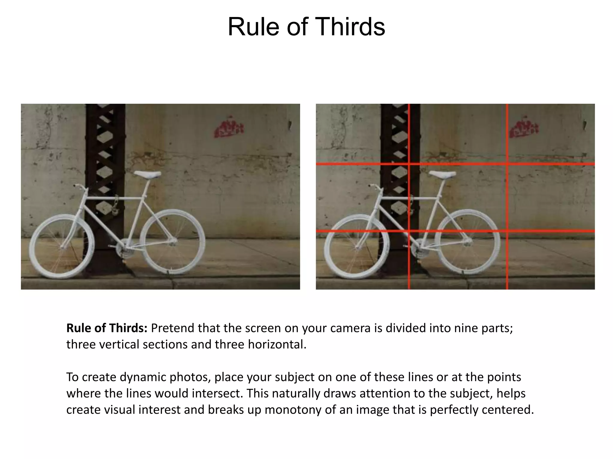 Rule of ThirdsRule of Thirds: Pretend that the screen on your camera is divided into nine parts; three vertical sections and three horizontal. To create dynamic photos, place your subject on one of these lines or at the points where the lines would intersect. This naturally draws attention to the subject, helps create visual interest and breaks up monotony of an image that is perfectly centered.
