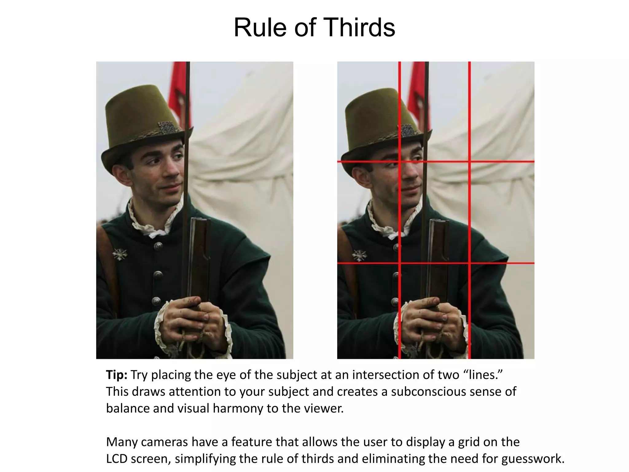 Rule of ThirdsTip: Try placing the eye of the subject at an intersection of two “lines.”This draws attention to your subject and creates a subconscious sense ofbalance and visual harmony to the viewer.Many cameras have a feature that allows the user to display a grid on the LCD screen, simplifying the rule of thirds and eliminating the need for guesswork.