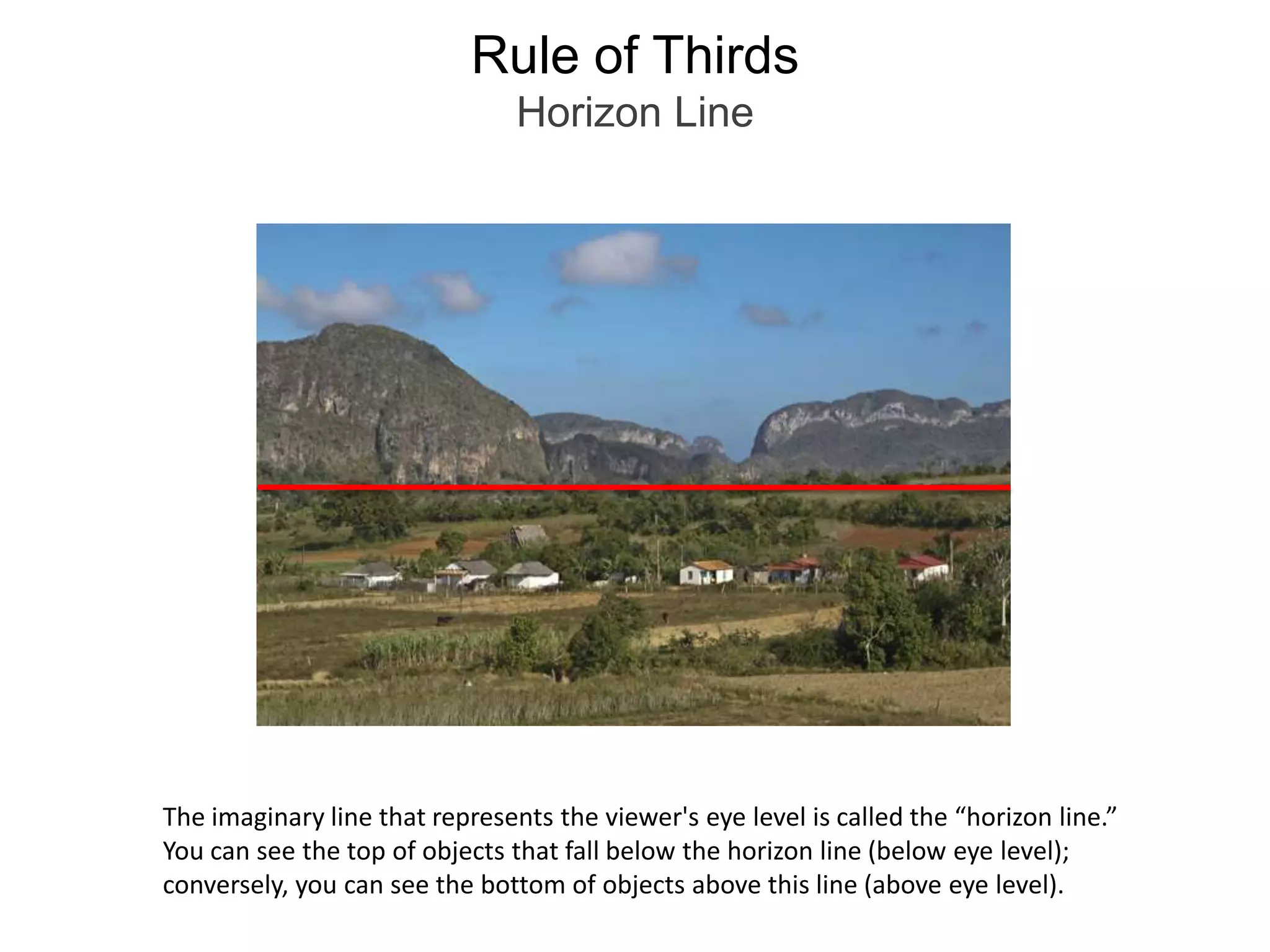 Rule of ThirdsHorizon LineThe imaginary line that represents the viewer's eye level is called the “horizon line.”You can see the top of objects that fall below the horizon line (below eye level); conversely, you can see the bottom of objects above this line (above eye level).