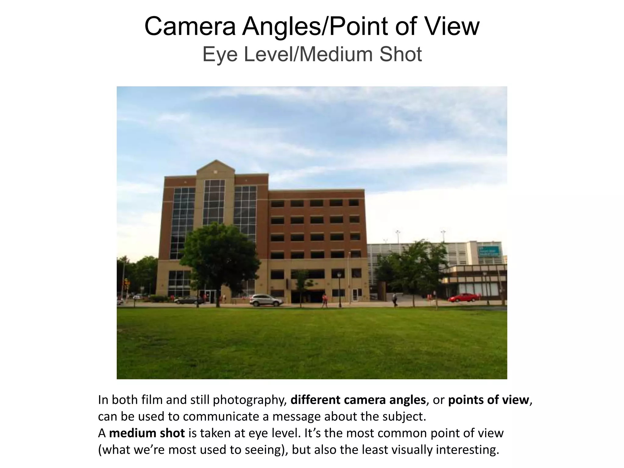 Camera Angles/Point of ViewEye Level/Medium ShotIn both film and still photography, different camera angles, or points of view, can be used to communicate a message about the subject.   A medium shot is taken at eye level. It’s the most common point of view (what we’re most used to seeing), but also the least visually interesting.