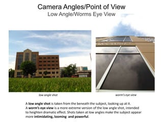 Camera Angles/Point of ViewLow Angle/Worms Eye Viewworm’s eye viewlow angle shotA low angle shot is taken from the beneath the subject, looking up at it.A worm’s eye view is a more extreme version of the low angle shot, intendedto heighten dramatic effect. Shots taken at low angles make the subject appear more intimidating, looming  and powerful.