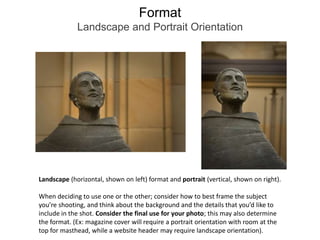 FormatLandscape and Portrait OrientationLandscape (horizontal, shown on left) format and portrait (vertical, shown on right). When deciding to use one or the other; consider how to best frame the subject you’re shooting, and think about the background and the details that you’d like to include in the shot. Consider the final use for your photo; this may also determine the format. (Ex: magazine cover will require a portrait orientation with room at the top for masthead, while a website header may require landscape orientation).