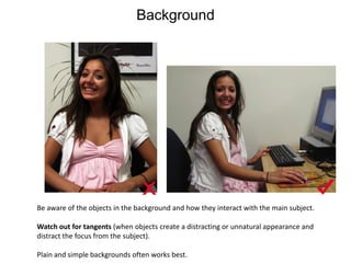 BackgroundBe aware of the objects in the background and how they interact with the main subject. Watch out for tangents (when objects create a distracting or unnatural appearance and distract the focus from the subject). Plain and simple backgrounds often works best. 
