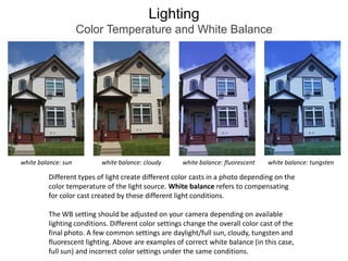 LightingColor Temperature and White Balancewhite balance: sunwhite balance: cloudywhite balance: fluorescentwhite balance: tungstenDifferent types of light create different color casts in a photo depending on the color temperature of the light source. White balance refers to compensating for color cast created by these different light conditions.The WB setting should be adjusted on your camera depending on available lighting conditions. Different color settings change the overall color cast of the final photo. A few common settings are daylight/full sun, cloudy, tungsten and fluorescent lighting. Above are examples of correct white balance (in this case, full sun) and incorrect color settings under the same conditions.
