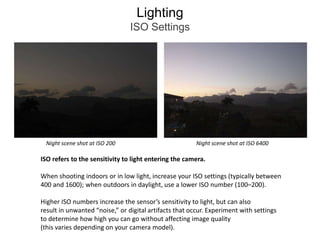 LightingISO SettingsNight scene shot at ISO 200Night scene shot at ISO 6400ISO refers to the sensitivity to light entering the camera.When shooting indoors or in low light, increase your ISO settings (typically between 400 and 1600); when outdoors in daylight, use a lower ISO number (100–200). Higher ISO numbers increase the sensor’s sensitivity to light, but can alsoresult in unwanted “noise,” or digital artifacts that occur. Experiment with settings to determine how high you can go without affecting image quality(this varies depending on your camera model).