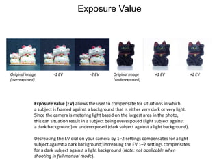Exposure ValueOriginal image (overexposed)-1 EV-2 EVOriginal image (underexposed)+1 EV+2 EVExposure value (EV) allows the user to compensate for situations in whicha subject is framed against a background that is either very dark or very light. Since the camera is metering light based on the largest area in the photo, this can situation result in a subject being overexposed (light subject against a dark background) or underexposed (dark subject against a light background).Decreasing the EV dial on your camera by 1–2 settings compensates for a light subject against a dark background; increasing the EV 1–2 settings compensates for a dark subject against a light background (Note: not applicable when shooting in full manual mode).