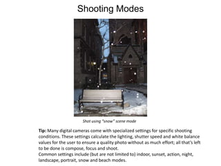 Shooting ModesShot using “snow” scene modeTip: Many digital cameras come with specialized settings for specific shooting conditions. These settings calculate the lighting, shutter speed and white balance values for the user to ensure a quality photo without as much effort; all that’s left to be done is compose, focus and shoot.Common settings include (but are not limited to) indoor, sunset, action, night, landscape, portrait, snow and beach modes.  